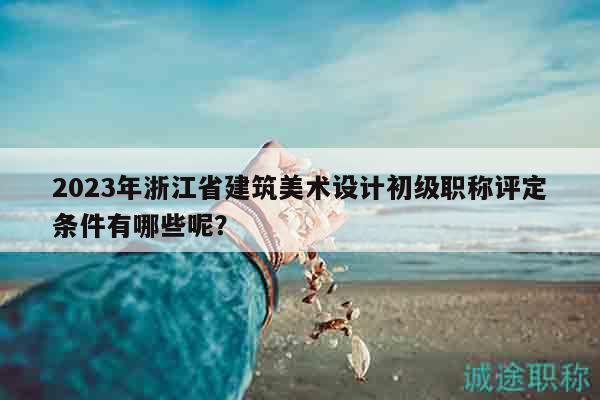 2023年浙江省建筑美术设计初级职称评定条件有哪些呢？