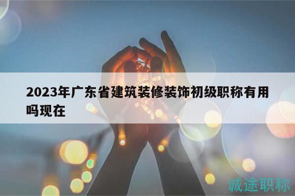 2023年广东省建筑装修装饰初级职称有用吗现在