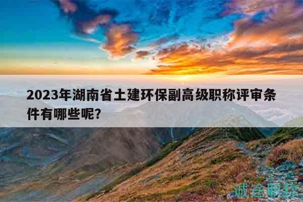 2023年湖南省土建环保副高级职称评审条件有哪些呢？