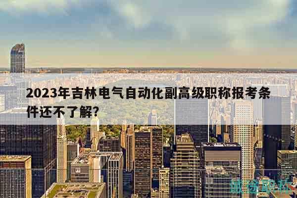 2023年吉林电气自动化副高级职称报考条件还不了解？