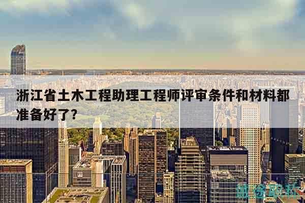 浙江省土木工程助理工程师评审条件和材料都准备好了？