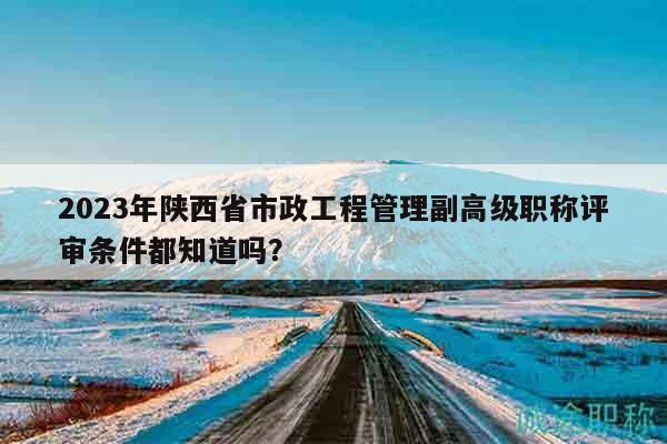 2023年陕西省市政工程管理副高级职称评审条件都知道吗？