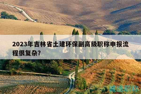 2023年吉林省土建环保副高级职称申报流程很复杂？