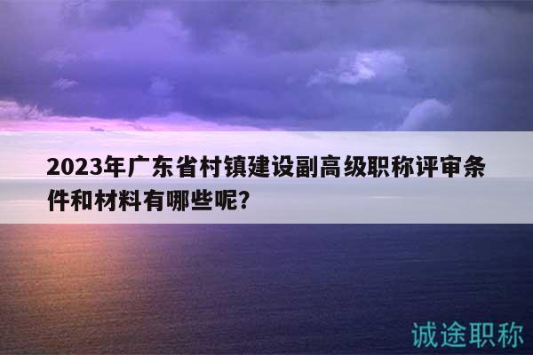 2023年广东省村镇建设副高级职称评审条件和材料有哪些呢？