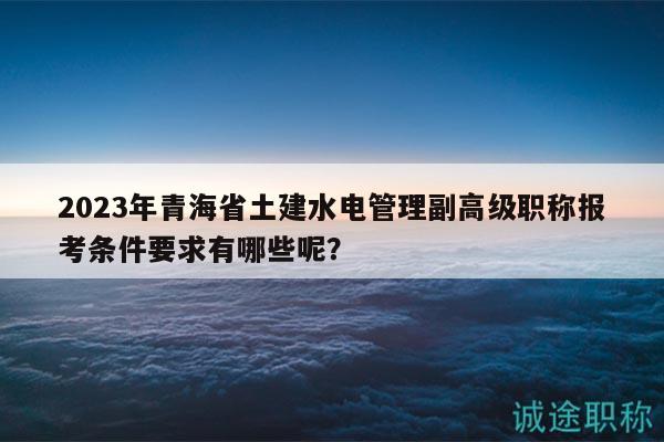 2023年青海省土建水电管理副高级职称报考条件要求有哪些呢？