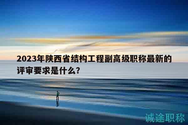 2023年陕西省结构工程副高级职称最新的评审要求是什么？