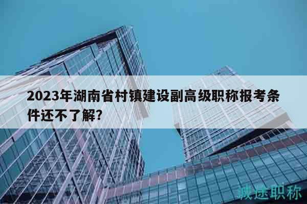 2023年湖南省村镇建设副高级职称报考条件还不了解？
