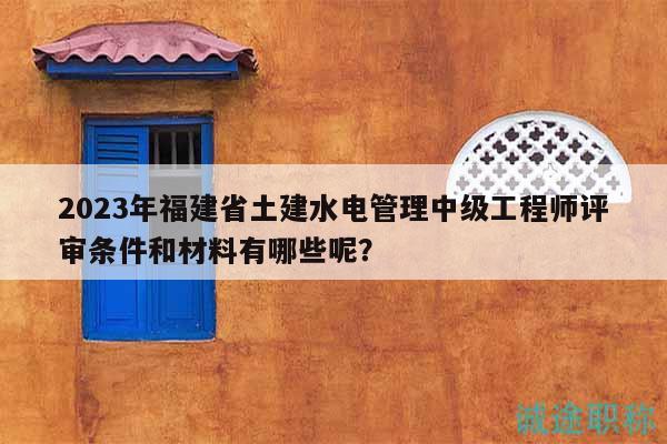 2023年福建省土建水电管理中级工程师评审条件和材料有哪些呢？