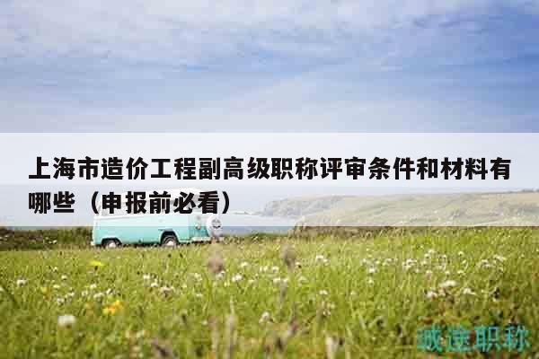 上海市造价工程副高级职称评审条件和材料有哪些（申报前必看）