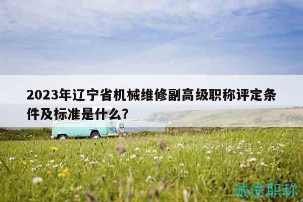 2023年辽宁省机械维修副高级职称评定条件及标准是什么？