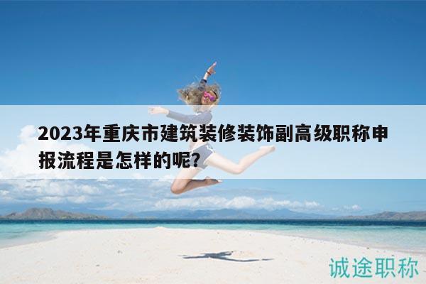 2023年重庆市建筑装修装饰副高级职称申报流程是怎样的呢？