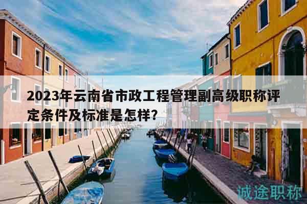 2023年云南省市政工程管理副高级职称评定条件及标准是怎样？