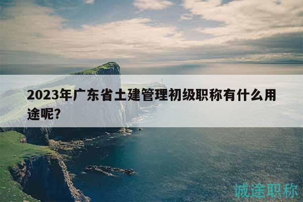 2023年广东省土建管理初级职称有什么用途呢？