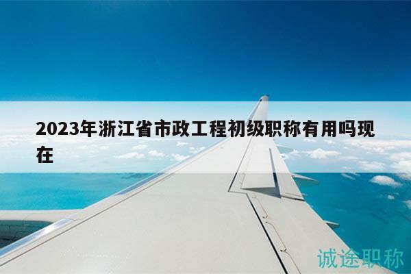 2023年浙江省市政工程初级职称有用吗现在