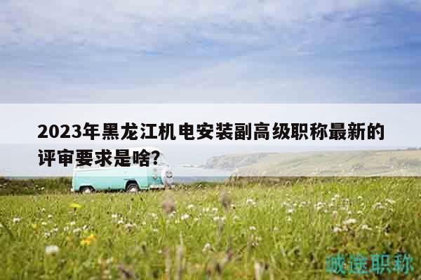 2023年黑龙江机电安装副高级职称最新的评审要求是啥？
