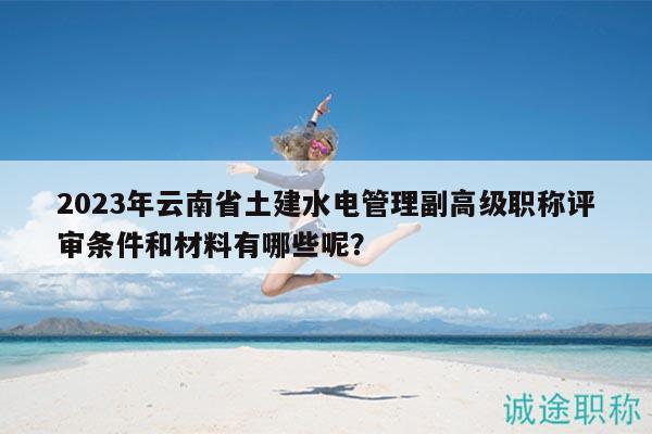 2023年云南省土建水电管理副高级职称评审条件和材料有哪些呢？