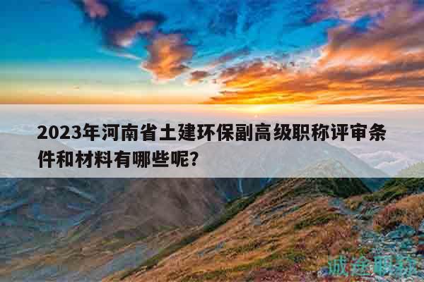 2023年河南省土建环保副高级职称评审条件和材料有哪些呢？
