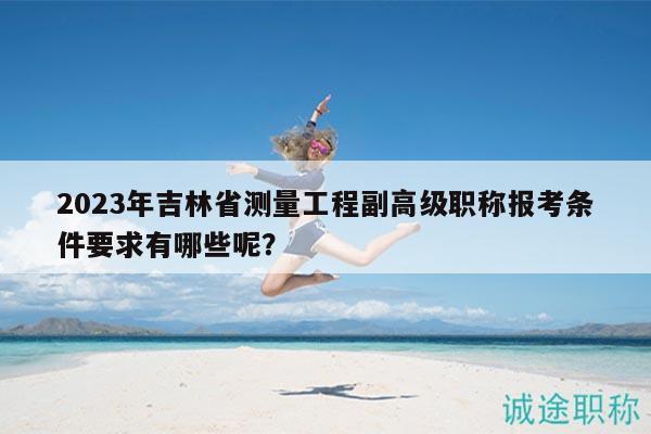 2023年吉林省测量工程副高级职称报考条件要求有哪些呢？