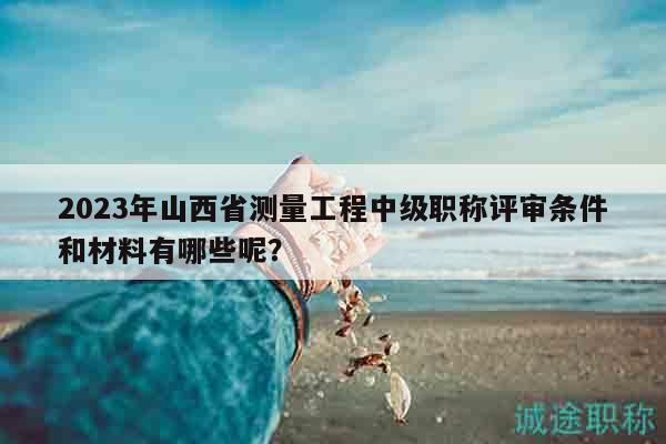 2023年山西省测量工程中级职称评审条件和材料有哪些呢？