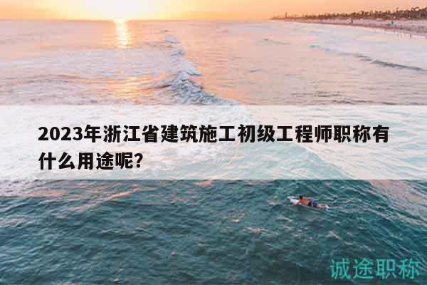 2023年浙江省建筑施工初级工程师职称有什么用途呢？