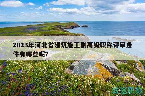 2023年河北省建筑施工副高级职称评审条件有哪些呢？