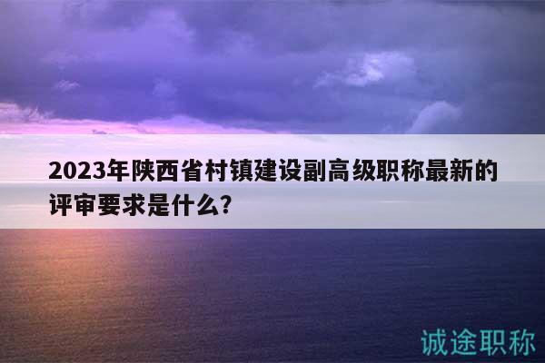 2023年陕西省村镇建设副高级职称最新的评审要求是什么？