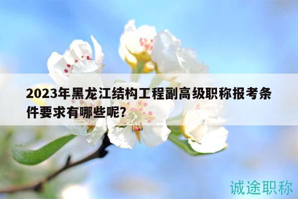 2023年黑龙江结构工程副高级职称报考条件要求有哪些呢？