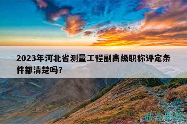 2023年河北省测量工程副高级职称评定条件都清楚吗？