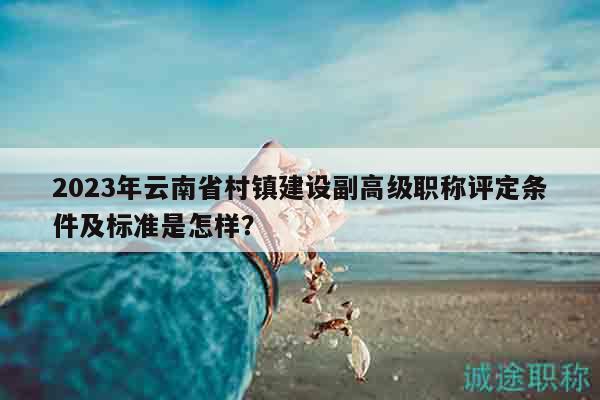 2023年云南省村镇建设副高级职称评定条件及标准是怎样？