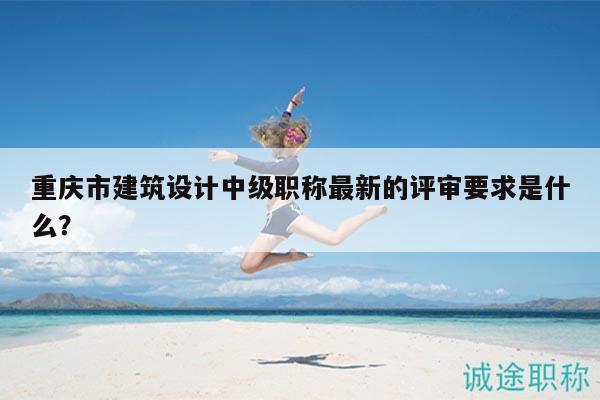 重庆市建筑设计中级职称最新的评审要求是什么？