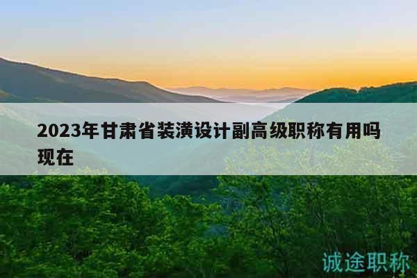 2023年甘肃省装潢设计副高级职称有用吗现在