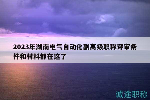 2023年湖南电气自动化副高级职称评审条件和材料都在这了
