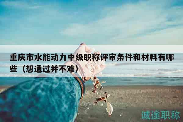 重庆市水能动力中级职称评审条件和材料有哪些（想通过并不难）