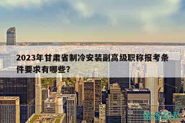 2023年甘肃省制冷安装副高级职称报考条件要求有哪些？