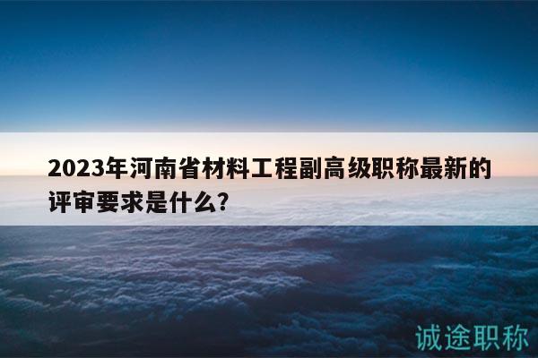 2023年河南省材料工程副高级职称最新的评审要求是什么？