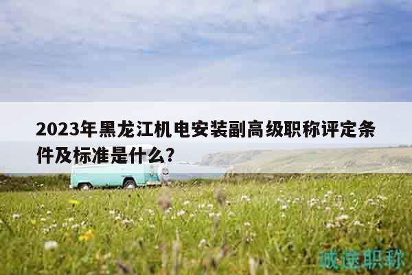 2023年黑龙江机电安装副高级职称评定条件及标准是什么？