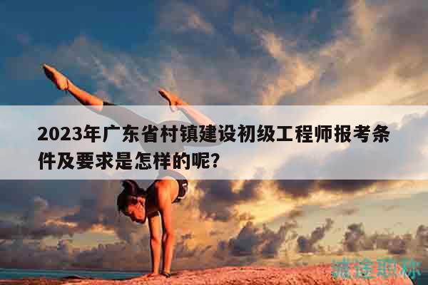 2023年广东省村镇建设初级工程师报考条件及要求是怎样的呢？