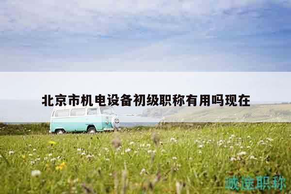 北京市机电设备初级职称有用吗现在