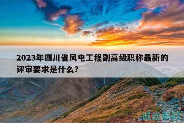 2023年四川省风电工程副高级职称最新的评审要求是什么？