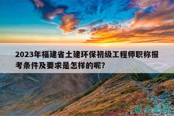 2023年福建省土建环保初级工程师职称报考条件及要求是怎样的呢？