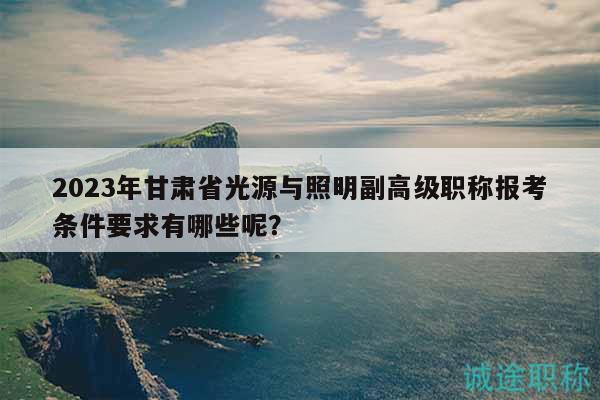 2023年甘肃省光源与照明副高级职称报考条件要求有哪些呢？