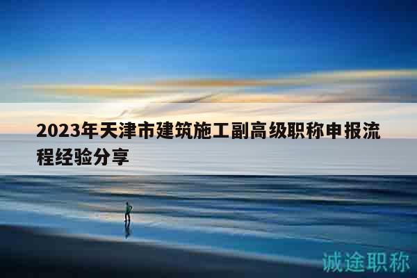 2023年天津市建筑施工副高级职称申报流程经验分享
