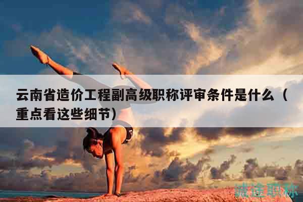 云南省造价工程副高级职称评审条件是什么（重点看这些细节）