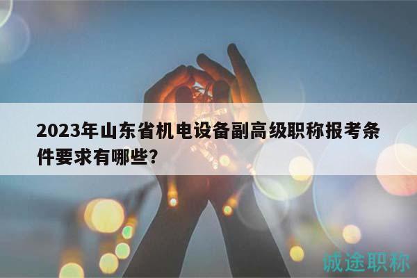 2023年山东省机电设备副高级职称报考条件要求有哪些？