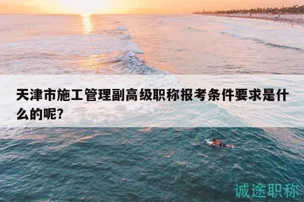 天津市施工管理副高级职称报考条件要求是什么的呢？