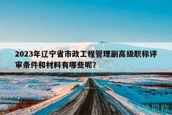 2023年辽宁省市政工程管理副高级职称评审条件和材料有哪些呢？