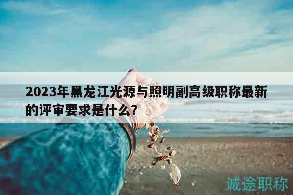 2023年黑龙江光源与照明副高级职称最新的评审要求是什么？