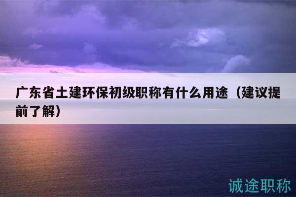 广东省土建环保初级职称有什么用途（建议提前了解）