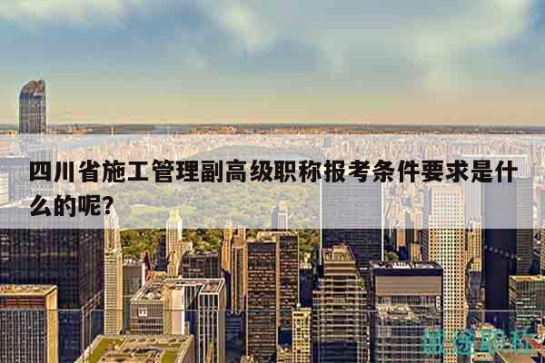 四川省施工管理副高级职称报考条件要求是什么的呢？