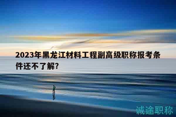 2023年黑龙江材料工程副高级职称报考条件还不了解？